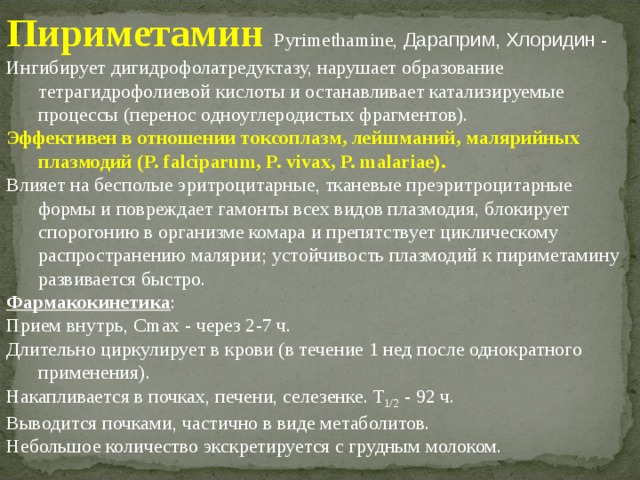 Пириметамин  Рyrimethamine, Дараприм, Хлоридин - Ингибирует дигидрофолатредуктазу, нарушает образование тетрагидрофолиевой кислоты и останавливает катализируемые процессы (перенос одноуглеродистых фрагментов). Эффективен в отношении токсоплазм, лейшманий, малярийных плазмодий (P. falciparum, P. vivax, P. malariae). Влияет на бесполые эритроцитарные, тканевые преэритроцитарные формы и повреждает гамонты всех видов плазмодия, блокирует спорогонию в организме комара и препятствует циклическому распространению малярии; устойчивость плазмодий к пириметамину развивается быстро. Фармакокинетика : Прием внутрь, Cmax - через 2-7 ч. Длительно циркулирует в крови (в течение 1 нед после однократного применения). Накапливается в почках, печени, селезенке. T 1/2 - 92 ч. Выводится почками, частично в виде метаболитов. Небольшое количество экскретируется с грудным молоком. 