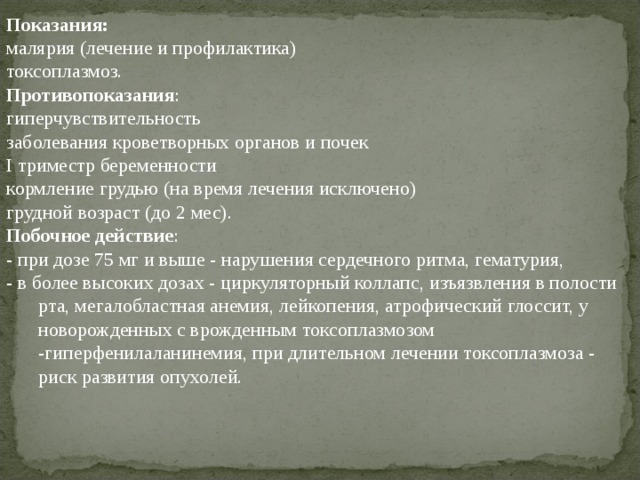 Показания:  малярия (лечение и профилактика) токсоплазмоз. Противопоказания : гиперчувствительность заболевания кроветворных органов и почек I триместр беременности кормление грудью (на время лечения исключено) грудной возраст (до 2 мес). Побочное действие : - при дозе 75 мг и выше - нарушения сердечного ритма, гематурия, - в более высоких дозах - циркуляторный коллапс, изъязвления в полости рта, мегалобластная анемия, лейкопения, атрофический глоссит, у новорожденных с врожденным токсоплазмозом -гиперфенилаланинемия, при длительном лечении токсоплазмоза - риск развития опухолей. 