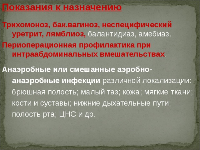 Показания к назначению Трихомоноз, бак.вагиноз, неспецифический уретрит, лямблиоз, балантидиаз, амебиаз.  Периоперационная профилактика при интраабдоминальных вмешательствах .  Анаэробные или смешанные аэробно - анаэробные инфекции различной локализации: брюшная полость; малый таз; кожа; мягкие ткани; кости и суставы; нижние дыхательные пути; полость рта; ЦНС и др. 