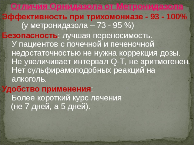 Отличия Орнидазола от Метронидазола  Эффективность при трихомониазе -  93 - 100%  (у метронидазола – 73 - 95 %)  Безопасность : лучшая переносимость.  У пациентов с почечной и печеночной недостаточностью не нужна коррекция дозы.  Не увеличивает интервал Q-T , не аритмогенен.  Нет сульфирамоподобных реакций на алкоголь.  Удобство применения :  Более короткий курс лечения  (не 7 дней, а 5 дней). 