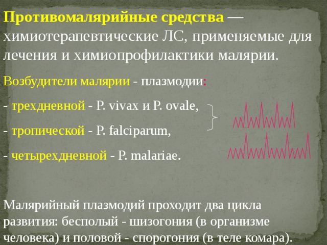 Противомалярийные средства  — химиотерапевтические ЛС, применяемые для лечения и химиопрофилактики малярии. Возбудители малярии - плазмодии : - трехдневной - Р. vivax и Р. ovale, - тропической - Р. falciparum, - четырехдневной - Р. malariae. Малярийный плазмодий проходит два цикла развития: бесполый - шизогония (в организме человека) и половой - спорогония (в теле комара). 