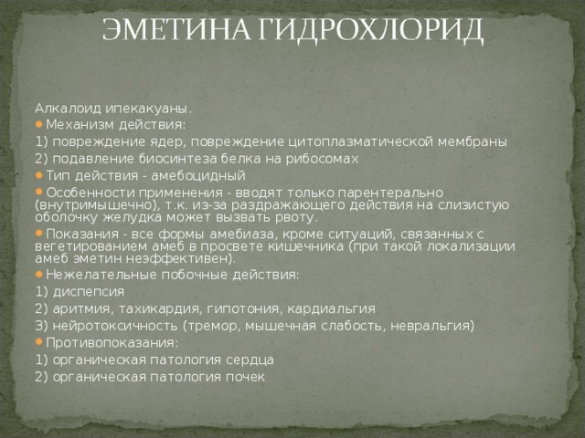 Алкалоид ипекакуаны. Механизм действия: 1) повреждение ядер, повреждение цитоплазматической мембраны 2) подавление биосинтеза белка на рибосомах Тип действия - амебоцидный Особенности применения - вводят только парентерально (внутримышечно), т.к. из-за раздражающего действия на слизистую оболочку желудка может вызвать рвоту. Показания - все формы амебиаза, кроме ситуаций, связанных с вегетированием амеб в просвете кишечника (при такой локализации амеб эметин неэффективен). Нежелательные побочные действия: 1) диспепсия 2) аритмия, тахикардия, гипотония, кардиальгия 3) нейротоксичность (тремор, мышечная слабость, невральгия) Противопоказания: 1) органическая патология сердца 2) органическая патология почек 