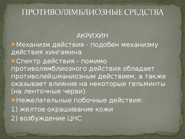 АКРИХИН Механизм действия - подобен механизму действия хингамина Спектр действия - помимо противолямблиозного действия обладает противолейшманиозным действием, а также оказывает влияние на некоторые гельминты (на ленточные черви). Нежелательные побочные действия: 1) желтое окрашивание кожи 2) возбуждение ЦНС 