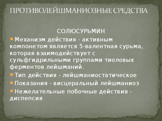 СОЛЮСУРЬМИН Механизм действия - активным компонетом является 5-валентная сурьма, которая взаимодействует с сульфгидрильными группами тиоловых ферментов лейшманий. Тип действия - лейшманиостатическое Показания - висцеральный лейшманиоз Нежелательные побочные действия - диспепсия  