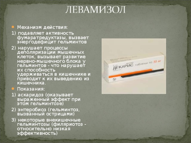 Механизм действия: 1) подавляет активность фумаратредуктазы, вызвает энергодефицит гельминтов 2) нарушает процессы деполяризации мышечных клеток, вызывает развитие нервно-мышечного блока у гельминтов - что нарушает их способность удерживаться в кишечнике и приводит к их выведению из кишечника. Показания: 1) аскаридоз (оказывает выраженный эффект при этом гельминтозе) 2) энтеробиоз (гельминтоз, вызванный острицами) 3) некоторые внекишечные гельминтозы (филяриотоз - относительно низкая эффективность) 