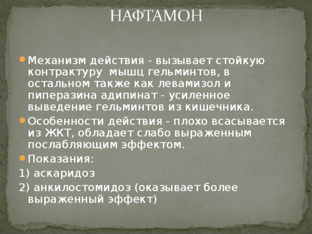 Механизм действия - вызывает стойкую контрактуру мышц гельминтов, в остальном также как левамизол и пиперазина адипинат - усиленное выведение гельминтов из кишечника. Особенности действия - плохо всасывается из ЖКТ, обладает слабо выраженным послабляющим эффектом. Показания: 1) аскаридоз 2) анкилостомидоз (оказывает более выраженный эффект) 