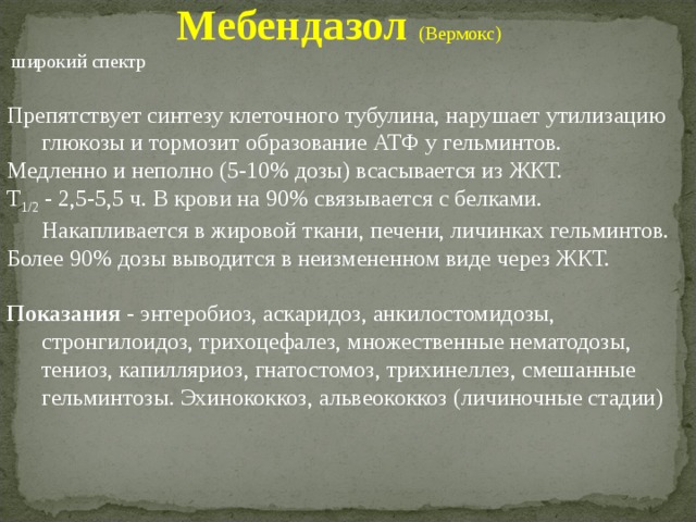 Мебендазол (Вермокс)  широкий спектр Препятствует синтезу клеточного тубулина, нарушает утилизацию глюкозы и тормозит образование АТФ у гельминтов. Медленно и неполно (5-10% дозы) всасывается из ЖКТ. T 1/2 - 2,5-5,5 ч. В крови на 90% связывается с белками. Накапливается в жировой ткани, печени, личинках гельминтов. Более 90% дозы выводится в неизмененном виде через ЖКТ.  Показания - энтеробиоз, аскаридоз, анкилостомидозы, стронгилоидоз, трихоцефалез, множественные нематодозы, тениоз, капилляриоз, гнатостомоз, трихинеллез, смешанные гельминтозы. Эхинококкоз, альвеококкоз (личиночные стадии) 
