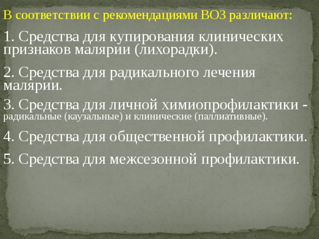 В соответствии с рекомендациями ВОЗ различают: 1. Средства для купирования клинических признаков малярии (лихорадки). 2. Средства для радикального лечения малярии. 3. Средства для личной химиопрофилактики - радикальные (каузальные) и клинические (паллиативные). 4. Средства для общественной профилактики. 5. Средства для межсезонной профилактики. 