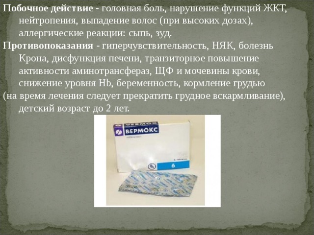 Побочное действие - головная боль, нарушение функций ЖКТ, нейтропения, выпадение волос (при высоких дозах), аллергические реакции: сыпь, зуд. Противопоказания - гиперчувствительность, НЯК, болезнь Крона, дисфункция печени, транзиторное повышение активности аминотрансфераз, ЩФ и мочевины крови, снижение уровня Hb , беременность, кормление грудью (на время лечения следует прекратить грудное вскармливание), детский возраст до 2 лет. 