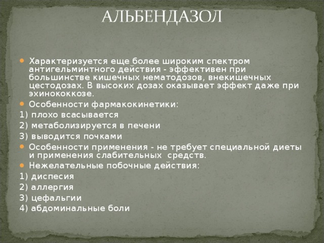 Характеризуется еще более широким спектром антигельминтного действия - эффективен при большинстве кишечных нематодозов, внекишечных цестодозах. В высоких дозах оказывает эффект даже при эхинококкозе. Особенности фармакокинетики: 1) плохо всасывается 2) метаболизируется в печени 3) выводится почками Особенности применения - не требует специальной диеты и применения слабительных средств. Нежелательные побочные действия: 1) диспесия 2) аллергия 3) цефальгии 4) абдоминальные боли 