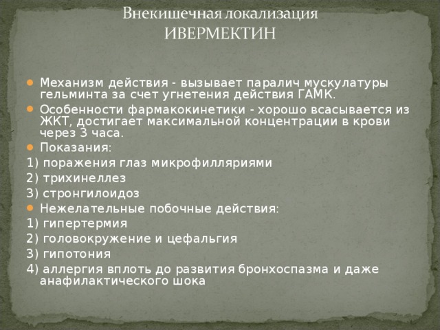 Механизм действия - вызывает паралич мускулатуры гельминта за счет угнетения действия ГАМК. Особенности фармакокинетики - хорошо всасывается из ЖКТ, достигает максимальной концентрации в крови через 3 часа. Показания: 1) поражения глаз микрофилляриями 2) трихинеллез 3) стронгилоидоз Нежелательные побочные действия: 1) гипертермия 2) головокружение и цефальгия 3) гипотония 4) аллергия вплоть до развития бронхоспазма и даже анафилактического шока 