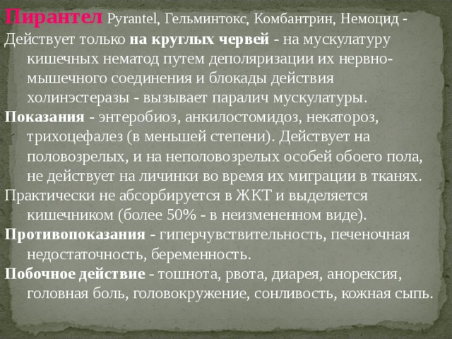 Пирантел Pyrantel, Гельминтокс, Комбантрин, Немоцид - Действует только на круглых червей - на мускулатуру кишечных нематод путем деполяризации их нервно-мышечного соединения и блокады действия холинэстеразы - вызывает паралич мускулатуры. Показания - энтеробиоз, анкилостомидоз, некатороз, трихоцефалез (в меньшей степени). Действует на половозрелых, и на неполовозрелых особей обоего пола, не действует на личинки во время их миграции в тканях. Практически не абсорбируется в ЖКТ и выделяется кишечником (более 50% - в неизмененном виде). Противопоказания - гиперчувствительность, печеночная недостаточность, беременность. Побочное действие - тошнота, рвота, диарея, анорексия, головная боль, головокружение, сонливость, кожная сыпь. 