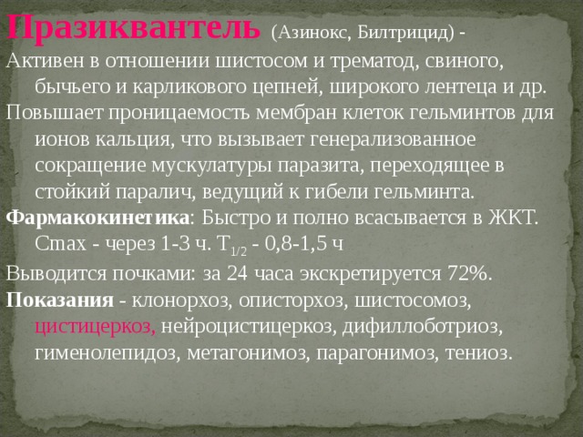Празиквантель (Азинокс, Билтрицид) - Активен в отношении шистосом и трематод, свиного, бычьего и карликового цепней, широкого лентеца и др. Повышает проницаемость мембран клеток гельминтов для ионов кальция, что вызывает генерализованное сокращение мускулатуры паразита, переходящее в стойкий паралич, ведущий к гибели гельминта. Фармакокинетика : Быстро и полно всасывается в ЖКТ. Cmax - через 1-3 ч. T 1/2 - 0,8-1,5 ч Выводится почками: за 24 часа экскретируется 72%. Показания - клонорхоз, описторхоз, шистосомоз, цистицеркоз, нейроцистицеркоз, дифиллоботриоз, гименолепидоз, метагонимоз, парагонимоз, тениоз. 