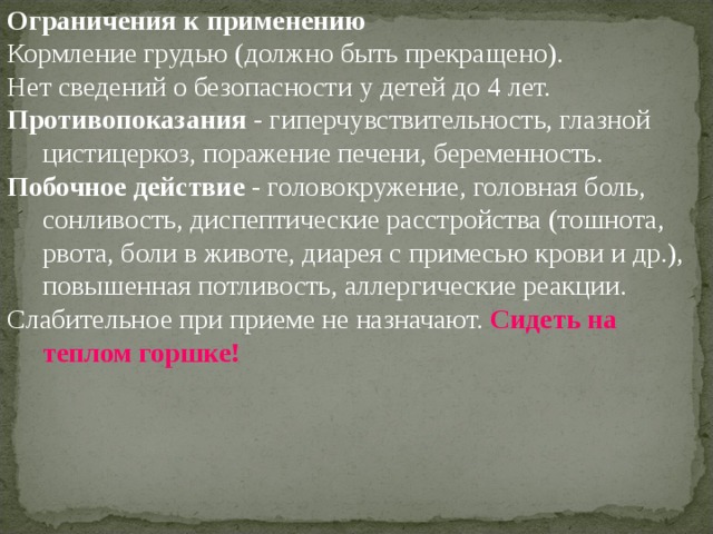 Ограничения к применению Кормление грудью (должно быть прекращено). Нет сведений о безопасности у детей до 4 лет. Противопоказания - гиперчувствительность, глазной цистицеркоз, поражение печени, беременность. Побочное действие - головокружение, головная боль, сонливость, диспептические расстройства (тошнота, рвота, боли в животе, диарея с примесью крови и др.), повышенная потливость, аллергические реакции. Слабительное при приеме не назначают. Сидеть на теплом горшке! 