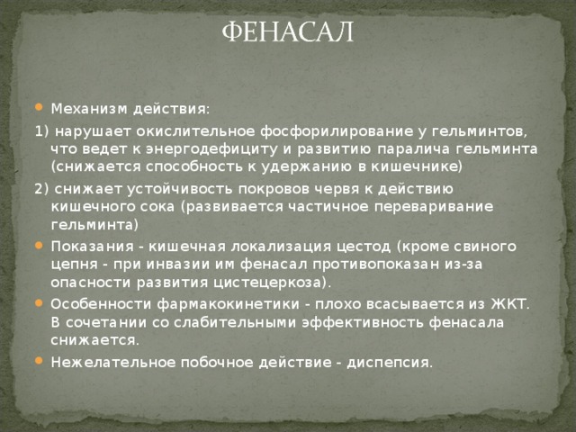 Механизм действия: 1) нарушает окислительное фосфорилирование у гельминтов, что ведет к энергодефициту и развитию паралича гельминта (снижается способность к удержанию в кишечнике) 2) снижает устойчивость покровов червя к действию кишечного сока (развивается частичное переваривание гельминта) Показания - кишечная локализация цестод (кроме свиного цепня - при инвазии им фенасал противопоказан из-за опасности развития цистецеркоза). Особенности фармакокинетики - плохо всасывается из ЖКТ. В сочетании со слабительными эффективность фенасала снижается. Нежелательное побочное действие - диспепсия.  