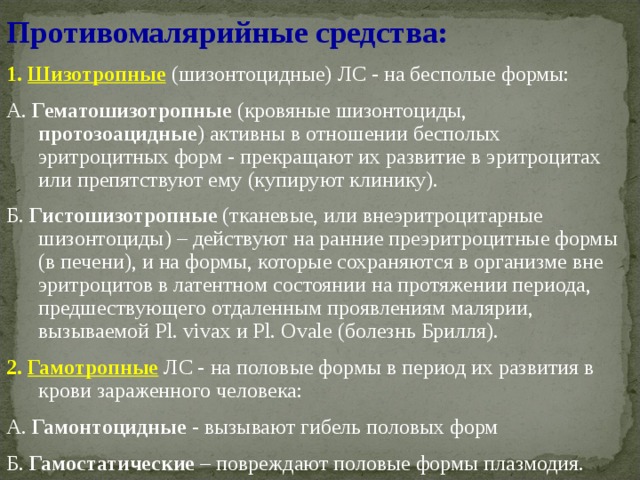 Противомалярийные средства: 1. Шизотропные  (шизонтоцидные) ЛС - на бесполые формы: А. Гематошизотропные (кровяные шизонтоциды, протозоацидные ) активны в отношении бесполых эритроцитных форм - прекращают их развитие в эритроцитах или препятствуют ему (купируют клинику). Б. Гистошизотропные (тканевые, или внеэритроцитарные шизонтоциды) – действуют на ранние преэритроцитные формы (в печени), и на формы, которые сохраняются в организме вне эритроцитов в латентном состоянии на протяжении периода, предшествующего отдаленным проявлениям малярии, вызываемой Pl. vivax и Pl. Ovale (болезнь Брилля). 2. Гамотропные  ЛС - на половые формы в период их развития в крови зараженного человека: А. Гамонтоцидные - вызывают гибель половых форм Б. Гамостатические – повреждают половые формы плазмодия. 