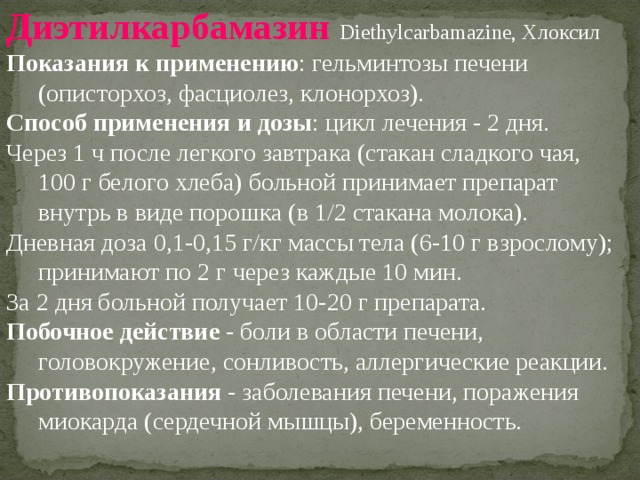 Диэтилкарбамазин Diethylcarbamazine, Хлоксил Показания к применению : гельминтозы печени (описторхоз, фасциолез, клонорхоз). Способ применения и дозы : цикл лечения - 2 дня. Через 1 ч после легкого завтрака (стакан сладкого чая, 100 г белого хлеба) больной принимает препарат внутрь в виде порошка (в 1/2 стакана молока). Дневная доза 0,1-0,15 г/кг массы тела (6-10 г взрослому); принимают по 2 г через каждые 10 мин. За 2 дня больной получает 10-20 г препарата. Побочное действие - боли в области печени, головокружение, сонливость, аллергические реакции. Противопоказания - заболевания печени, поражения миокарда (сердечной мышцы), беременность. 