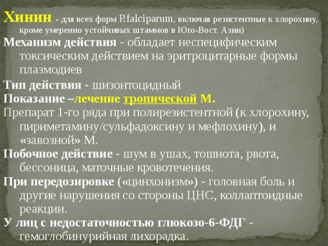 Хинин  - для всех форм P.falciparum , включая резистентные к хлорохину, кроме умеренно устойчивых штаммов в Юго-Вост. Азии) Механизм действия - обладает неспецифическим токсическим действием на эритроцитарные формы плазмодиев Тип действия - шизонтоцидный Показание – лечение тропической М. Препарат 1-го ряда при полирезистентной (к хлорохину, пириметамину/сульфадоксину и мефлохину), и «завозной» М. Побочное действие - шум в ушах, тошнота, рвота, бессоница, маточные кровотечения. При передозировке («цинхонизм») - головная боль и другие нарушения со стороны ЦНС, коллаптоидные реакции. У лиц с недостаточностью глюкозо-6-ФДГ - гемоглобинурийная лихорадка. 