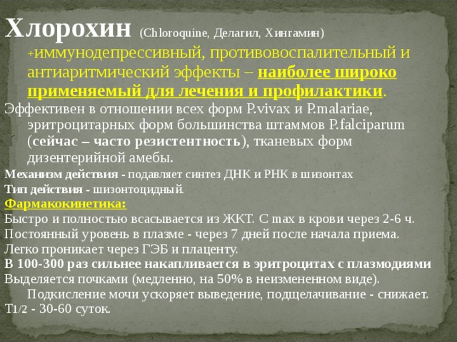 Хлорохин (Сhloroquine, Делагил, Хингамин) + иммунодепрессивный, противовоспалительный и антиаритмический эффекты – наиболее широко применяемый для лечения и профилактики . Эффективен в отношении всех форм P.vivax и P.malariae, эритроцитарных форм большинства штаммов P.falciparum ( сейчас – часто резистентность ), тканевых форм дизентерийной амебы. Механизм действия - подавляет синтез ДНК и РНК в шизонтах Тип действия - шизонтоцидный. Фармакокинетика: Быстро и полностью всасывается из ЖКТ. C max в крови через 2-6 ч. Постоянный уровень в плазме - через 7 дней после начала приема. Легко проникает через ГЭБ и плаценту. В 100-300 раз сильнее накапливается в эритроцитах с плазмодиями Выделяется почками (медленно, на 50% в неизмененном виде). Подкисление мочи ускоряет выведение, подщелачивание - снижает. T 1/2 - 30-60 суток. 