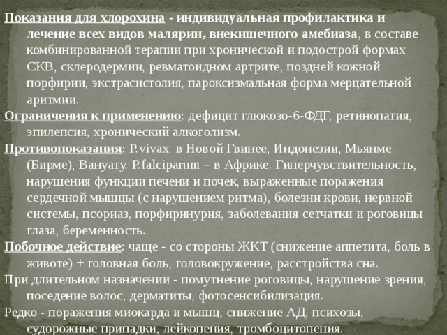 Показания для хлорохина  - индивидуальная профилактика и лечение всех видов малярии, внекишечного амебиаза , в составе комбинированной терапии при хронической и подострой формах СКВ, склеродермии, ревматоидном артрите, поздней кожной порфирии, экстрасистолия, пароксизмальная форма мерцательной аритмии. Ограничения к применению : дефицит глюкозо-6-ФДГ, ретинопатия, эпилепсия, хронический алкоголизм. Противопоказания : P.vivax в Новой Гвинее, Индонезии, Мьянме (Бирме), Вануату. P.falciparum – в Африке. Гиперчувствительность, нарушения функции печени и почек, выраженные поражения сердечной мышцы (с нарушением ритма), болезни крови, нервной системы, псориаз, порфиринурия, заболевания сетчатки и роговицы глаза, беременность. Побочное действие : чаще - со стороны ЖКТ (снижение аппетита, боль в животе) + головная боль, головокружение, расстройства сна. При длительном назначении - помутнение роговицы, нарушение зрения, поседение волос, дерматиты, фотосенсибилизация. Редко - поражения миокарда и мышц, снижение АД, психозы, судорожные припадки, лейкопения, тромбоцитопения. 