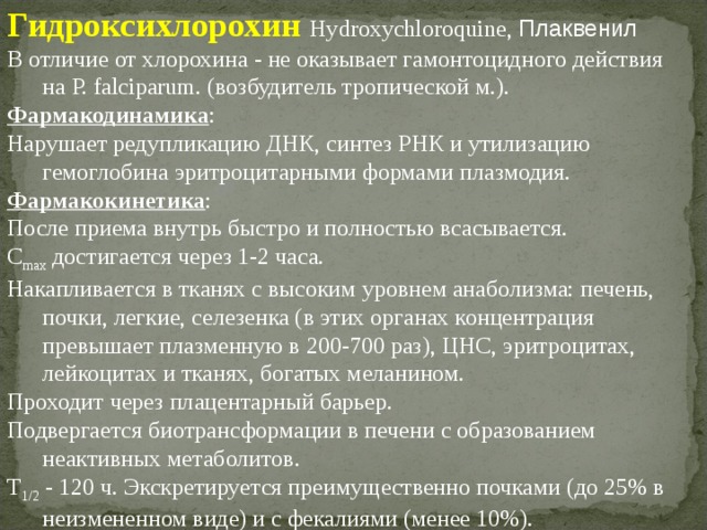 Гидроксихлорохин  Hydroxychloroquine, Плаквенил В отличие от хлорохина - не оказывает гамонтоцидного действия на P. falciparum. (возбудитель тропической м.). Фармакодинамика : Нарушает редупликацию ДНК, синтез РНК и утилизацию гемоглобина эритроцитарными формами плазмодия. Фармакокинетика : После приема внутрь быстро и полностью всасывается. C max достигается через 1-2 часа. Накапливается в тканях с высоким уровнем анаболизма: печень, почки, легкие, селезенка (в этих органах концентрация превышает плазменную в 200-700 раз), ЦНС, эритроцитах, лейкоцитах и тканях, богатых меланином. Проходит через плацентарный барьер. Подвергается биотрансформации в печени с образованием неактивных метаболитов. T 1/2 - 120 ч. Экскретируется преимущественно почками (до 25% в неизмененном виде) и с фекалиями (менее 10%). 