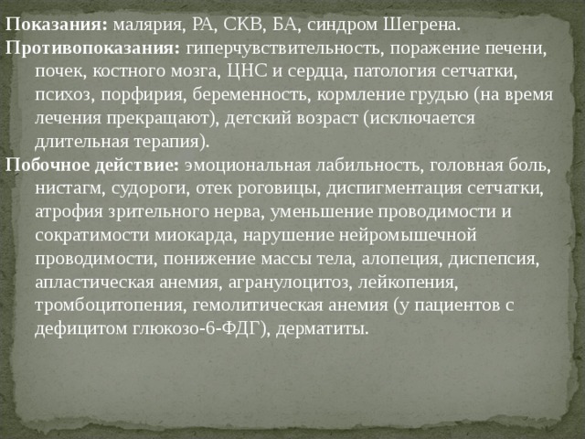 Показания: малярия, РА, СКВ, БА, синдром Шегрена. Противопоказания: гиперчувствительность, поражение печени, почек, костного мозга, ЦНС и сердца, патология сетчатки, психоз, порфирия, беременность, кормление грудью (на время лечения прекращают), детский возраст (исключается длительная терапия). Побочное действие: эмоциональная лабильность, головная боль, нистагм, судороги, отек роговицы, диспигментация сетчатки, атрофия зрительного нерва, уменьшение проводимости и сократимости миокарда, нарушение нейромышечной проводимости, понижение массы тела, алопеция, диспепсия, апластическая анемия, агранулоцитоз, лейкопения, тромбоцитопения, гемолитическая анемия (у пациентов с дефицитом глюкозо-6-ФДГ), дерматиты. 