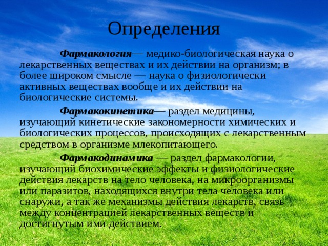 Определения  Фармакология — медико-биологическая наука о лекарственных веществах и их действии на организм; в более широком смысле — наука о физиологически активных веществах вообще и их действии на биологические системы.  Фармакокинетика — раздел медицины, изучающий кинетические закономерности химических и биологических процессов, происходящих с лекарственным средством в организме млекопитающего.   Фармакодинамика  — раздел фармакологии, изучающий биохимические эффекты и физиологические действия лекарств на тело человека, на микроорганизмы или паразитов, находящихся внутри тела человека или снаружи, а так же механизмы действия лекарств, связь между концентрацией лекарственных веществ и достигнутым ими действием. 