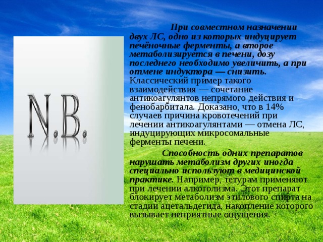  При совместном назначении двух ЛС, одно из которых индуцирует печёночные ферменты, а второе метаболизируется в печени, дозу последнего необходимо увеличить, а при отмене индуктора — снизить. Классический пример такого взаимодействия — сочетание антикоагулянтов непрямого действия и фенобарбитала. Доказано, что в 14% случаев причина кровотечений при лечении антикоагулянтами — отмена ЛС, индуцирующих микросомальные ферменты печени.  Способность одних препаратов нарушать метаболизм других иногда специально используют в медицинской практике. Например, тетурам применяют при лечении алкоголизма. Этот препарат блокирует метаболизм этилового спирта на стадии ацетальдегида, накопление которого вызывает неприятные ощущения. 