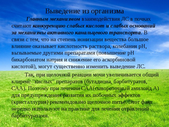Выведение из организма  Главным механизмом взаимодействия ЛС в почках считают конкуренцию слабых кислот и слабых оснований за механизмы активного канальцевого транспорта . В связи с тем, что на степень ионизации вещества большое влияние оказывает кислотность раствора, колебания рН, вызываемые другими препаратами (повышение рН бикарбонатом натрия и снижение его аскорбиновой кислотой), могут существенно изменить выведение ЛС. Так, при щелочной реакции мочи увеличивается общий клиренс 