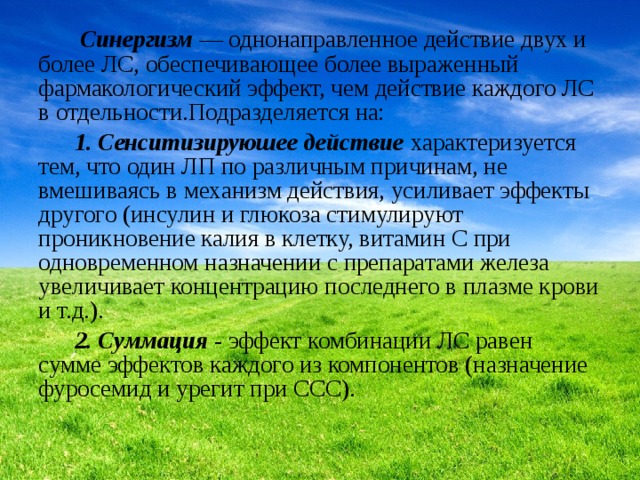  Синергизм  — однонаправленное действие двух и более ЛС, обеспечивающее более выраженный фармакологический эффект, чем действие каждого ЛС в отдельности.Подразделяется на:  1. Сенситизируюшее действие  характеризуется тем, что один ЛП по различным причинам, не вмешиваясь в механизм действия, усиливает эффекты другого (инсулин и глюкоза стимулируют проникновение калия в клетку, витамин С при одновременном назначении с препаратами железа увеличивает концентрацию последнего в плазме крови и т.д.).  2. Суммация  - эффект комбинации ЛС равен сумме эффектов каждого из компонентов (назначение фуросемид и урегит при ССС). 