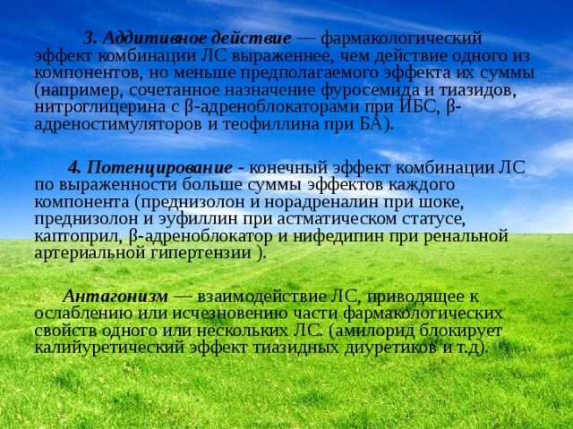  3. Аддитивное действие  — фармакологический эффект комбинации ЛС выраженнее, чем действие одного из компонентов, но меньше предполагаемого эффекта их суммы (например, сочетанное назначение фуросемида и тиазидов, нитроглицерина с β-адреноблокаторами при ИБС, β-адреностимуляторов и теофиллина при БА).  4. Потенцирование  - конечный эффект комбинации ЛС по выраженности больше суммы эффектов каждого компонента (преднизолон и норадреналин при шоке, преднизолон и эуфиллин при астматическом статусе, каптоприл, β-адреноблокатор и нифедипин при ренальной артериальной гипертензии ).   Антагонизм  — взаимодействие ЛС, приводящее к ослаблению или исчезновению части фармакологических свойств одного или нескольких ЛС. (амилорид блокирует калийуретический эффект тиазидных диуретиков и т.д). 