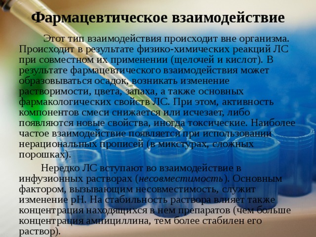  Фармацевтическое взаимодействие    Этот тип взаимодействия происходит вне организма. Происходит в результате физико-химических реакций ЛС при совместном их применении (щелочей и кислот). В результате фармацевтического взаимодействия может образовываться осадок, возникать изменение растворимости, цвета, запаха, а также основных фармакологических свойств ЛС. При этом, активность компонентов смеси снижается или исчезает, либо появляются новые свойства, иногда токсические. Наиболее частое взаимодействие появляется при использовании нерациональных прописей (в микстурах, сложных порошках).  Нередко ЛС вступают во взаимодействие в инфузионных растворах ( несовместимость ). Основным фактором, вызывающим несовместимость, служит изменение рН. На стабильность раствора влияет также концентрация находящихся в нем препаратов (чем больше концентрация ампициллина, тем более стабилен его раствор). 