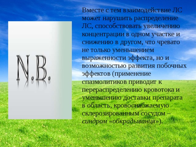 Вместе с тем взаимодействие ЛС может нарушить распределение ЛС, способствовать увеличению концентрации в одном участке и снижению в другом, что чревато не только уменьшением выраженности эффекта, но и возможностью развития побочных эффектов (применение спазмолитиков приводит к перераспределению кровотока и уменьшению доставки препарата в область, кровоснабжаемую склерозированным сосудом – синдром «обкрадывания »). 