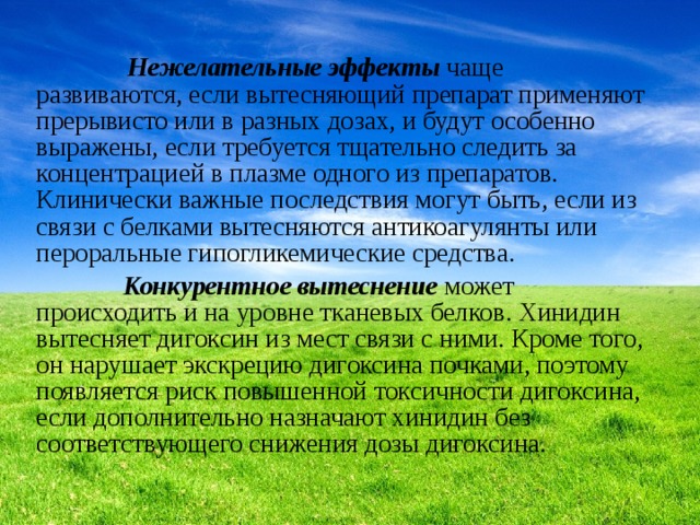  Нежелательные эффекты чаще развиваются, если вытесняющий препарат применяют прерывисто или в разных дозах, и будут особенно выражены, если требуется тщательно следить за концентрацией в плазме одного из препаратов. Клинически важные последствия могут быть, если из связи с белками вытесняются антикоагулянты или пероральные гипогликемические средства.  Конкурентное вытеснение может происходить и на уровне тканевых белков. Хинидин вытесняет дигоксин из мест связи с ними. Кроме того, он нарушает экскрецию дигоксина почками, поэтому появляется риск повышенной токсичности дигоксина, если дополнительно назначают хинидин без соответствующего снижения дозы дигоксина. 