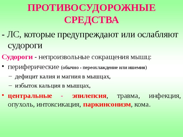 ПРОТИВОСУДОРОЖНЫЕ СРЕДСТВА - ЛС, которые предупреждают или ослабляют судороги Судороги - непроизвольные сокращения мышц: периферические (обычно - переохлаждение или ишемия) дефицит калия и магния в мышцах, избыток кальция в мышцах, дефицит калия и магния в мышцах, избыток кальция в мышцах, центральные - эпилепсия , травма, инфекция, опухоль, интоксикация, паркинсонизм , кома. 
