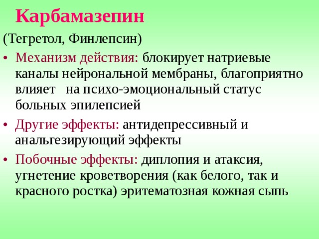  Карбамазепин  (Тегретол, Финлепсин) Механизм действия: блокирует натриевые каналы нейрональной мембраны, благоприятно влияет на психо-эмоциональный статус больных эпилепсией Другие эффекты: антидепрессивный и анальгезирующий эффекты Побочные эффекты: диплопия и атаксия, угнетение кроветворения (как белого, так и красного ростка) эритематозная кожная сыпь 