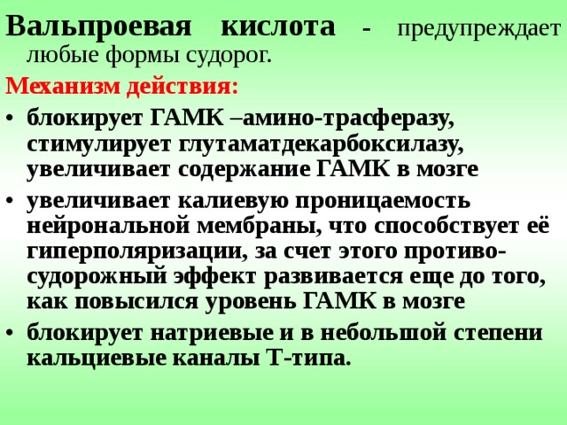 Вальпроевая кислота - предупреждает любые формы судорог. Механизм действия:  блокирует ГАМК –амино-трасферазу, стимулирует глутаматдекарбоксилазу, увеличивает содержание ГАМК в мозге увеличивает калиевую проницаемость нейрональной мембраны, что способствует её гиперполяризации, за счет этого противо-судорожный эффект развивается еще до того, как повысился уровень ГАМК в мозге блокирует натриевые и в небольшой степени кальциевые каналы Т-типа. 