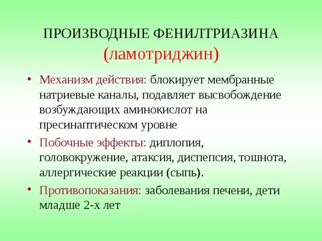 ПРОИЗВОДНЫЕ ФЕНИЛТРИАЗИНА  (ламотриджин) Механизм действия: блокирует мембранные натриевые каналы, подавляет высвобождение возбуждающих аминокислот на пресинаптическом уровне Побочные эффекты: диплопия, головокружение, атаксия, диспепсия, тошнота, аллергические реакции (сыпь). Противопоказания: заболевания печени, дети младше 2-х лет 