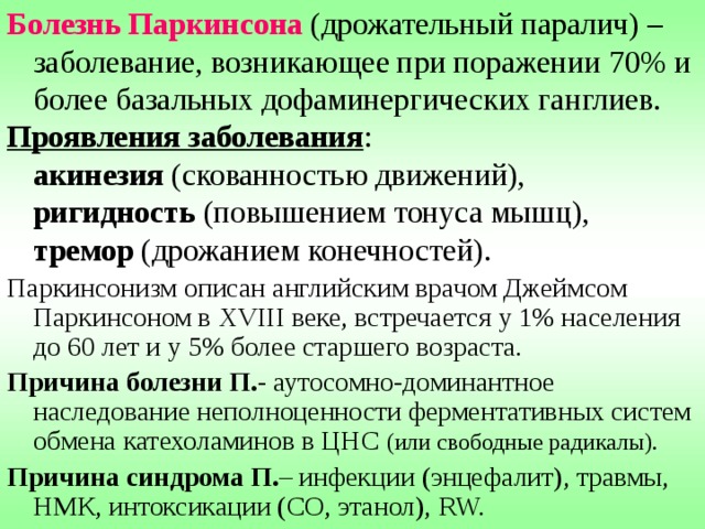 Болезнь Паркинсона (дрожательный паралич) – заболевание, возникающее при поражении  70%  и более базальных дофаминергических ганглиев. Проявления заболевания :   акинезия (скованностью движений),   ригидность (повышением тонуса мышц),   тремор (дрожанием конечностей). Паркинсонизм описан английским врачом Джеймсом Паркинсоном в XVIII веке, встречается у 1% населения до 60 лет и у 5% более старшего возраста. Причина болезни П. - аутосомно-доминантное наследование неполноценности ферментативных систем обмена катехоламинов в ЦНС (или свободные радикалы). Причина синдрома П. – инфекции (энцефалит), травмы, НМК, интоксикации (СО, этанол), RW. 