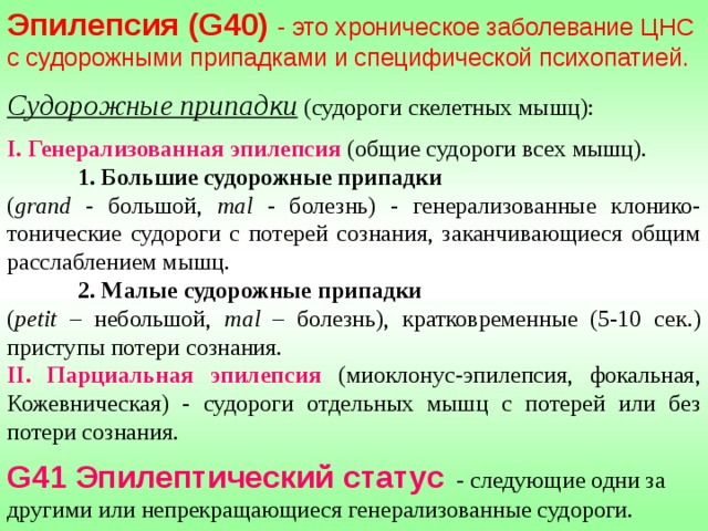 Эпилепсия ( G40) - это хроническое заболевание ЦНС с судорожными припадками и специфической психопатией.  Судорожные припадки  (судороги скелетных мышц):  I .  Генерализованная эпилепсия  (общие судороги всех мышц).  1. Большие судорожные припадки ( grand - большой, mal  - болезнь) - генерализованные клонико-тонические судороги с потерей сознания, заканчивающиеся общим расслаблением мышц.  2. Малые судорожные припадки ( petit – небольшой, mal  – болезнь), кратковременные (5-10 сек.) приступы потери сознания. II . Парциальная эпилепсия (миоклонус-эпилепсия, фокальная, Кожевническая) - судороги отдельных мышц с потерей или без потери сознания.  G41 Эпилептический статус - следующие одни за другими или непрекращающиеся генерализованные судороги. 