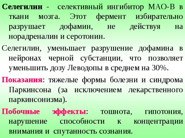 ФАРМАКОКИНЕТИКА - всасывается из ЖКТ за счет активного транспорта, в той же системе доставки (система транспорта аминокислот) через мембраны, что и в головном мозге. Поэтому белки пищи - снижают абсорбцию. В стенке кишечника и в печени Леводопа подвергается интенсивному метаболизму декарбоксилазой ароматических аминокислот, что приводит к превращению в дофамин более 90% введенного препарата. Образовавшийся в периферических тканях дофамин не проникает в мозг и вызывает ряд побочных эффектов. 