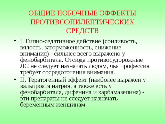 ОБЩИЕ ПОБОЧНЫЕ ЭФФЕКТЫ ПРОТИВОЭПИЛЕПТИЧЕСКИХ СРЕДСТВ I. Гипно-седативное действие (сонливость, вялость, заторможенность, снижение внимания) - сильнее всего выражено у фенобарбитала. Отсюда противосудорожные ЛС не следует назначать людям, чья профессия требует сосредоточения внимания. II. Тератогенный эффект (наиболее выражен у вальпроата натрия, а также есть у фенобарбитала, дифенина и карбамазепина) - эти препараты не следует назначать беременным женщинам 