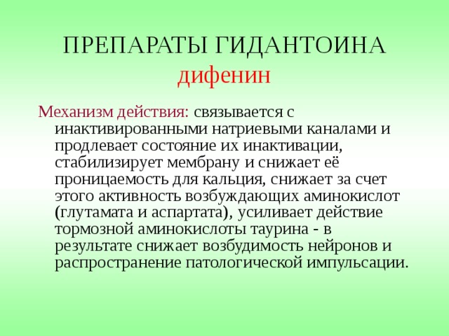 ПРЕПАРАТЫ ГИДАНТОИНА дифенин Механизм действия: связывается с инактивированными натриевыми каналами и продлевает состояние их инактивации, стабилизирует мембрану и снижает её проницаемость для кальция, снижает за счет этого активность возбуждающих аминокислот (глутамата и аспартата), усиливает действие тормозной аминокислоты таурина - в результате снижает возбудимость нейронов и распространение патологической импульсации. 