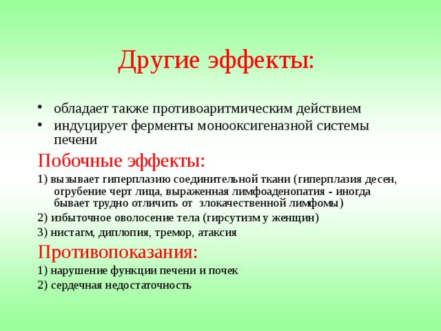 Другие эффекты:  обладает также противоаритмическим действием индуцирует ферменты монооксигеназной системы печени Побочные эффекты: 1) вызывает гиперплазию соединительной ткани (гиперплазия десен, огрубение черт лица, выраженная лимфоаденопатия - иногда бывает трудно отличить от злокачественной лимфомы) 2) избыточное оволосение тела (гирсутизм у женщин) 3) нистагм, диплопия, тремор, атаксия Противопоказания: 1) нарушение функции печени и почек 2) сердечная недостаточность 