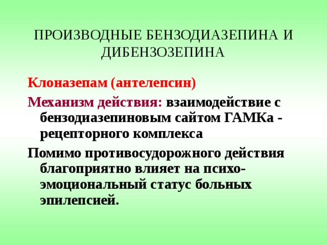 ПРОИЗВОДНЫЕ БЕНЗОДИАЗЕПИНА И ДИБЕНЗОЗЕПИНА Клоназепам (антелепсин) Механизм действия: взаимодействие с бензодиазепиновым сайтом ГАМКа - рецепторного комплекса Помимо противосудорожного действия благоприятно влияет на психо-эмоциональный статус больных эпилепсией. 