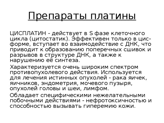 Препараты платины ЦИСПЛАТИН - действует в S фазе клеточного цикла (цитостатик). Эффективен только в цис-форме, вступает во взаимодействие с ДНК, что приводит к образованию поперечных сшивок и разрывов в структуре ДНК, а также к нарушению её синтеза. Характеризуется очень широким спектром противопухолевого действия. Используется для лечения истинных опухолей - рака яичек, яичников, эндометрия, мочевого пузыря, опухолей головы и шеи, лимфом. Обладает специфическими нежелательными побочными действиями - нефротоксичностью и способностью вызывать гиперемию кожи. 