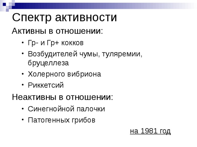 Спектр активности Активны в отношении: Гр- и Гр+ кокков Возбудителей чумы, туляремии, бруцеллеза Холерного вибриона Риккетсий Гр- и Гр+ кокков Возбудителей чумы, туляремии, бруцеллеза Холерного вибриона Риккетсий Неактивны в отношении: Синегнойной палочки Патогенных грибов Синегнойной палочки Патогенных грибов        на 1981 год        на 1981 год 