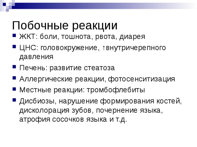 Побочные реакции ЖКТ: боли, тошнота, рвота, диарея ЦНС: головокружение, ↑внутричерепного давления Печень: развитие стеатоза Аллергические реакции, фотосенситизация Местные реакции: тромбофлебиты Дисбиозы, нарушение формирования костей, дисколорация зубов, почернение языка, атрофия сосочков языка и т.д. 