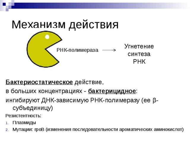 Механизм действия Угнетение синтеза РНК РНК-полимераза Бактериостатическое  действие, в больших концентрациях - бактерицидное : ингибируют ДНК-зависимую РНК-полимеразу (ее β -субъединицу) Резистентность: Плазмиды Мутации: rpoB (изменения последовательности ароматических аминокислот) 