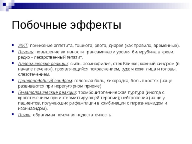 Побочные эффекты ЖКТ :  понижение аппетита, тошнота, рвота, диарея (как правило, временные). Печень :  повышение активности трансаминаз и уровня билирубина в крови; редко - лекарственный гепатит. Аллергические реакции :  сыпь, эозинофилия, отек Квинке; кожный синдром (в начале лечения), проявляющийся покраснением, зудом кожи лица и головы, слезотечением. Гриппоподобный синдром :  головная боль, лихорадка, боль в костях (чаще развиваются при нерегулярном приеме). Гематологические реакции :  тромбоцитопеническая пурпура (иногда с кровотечением при интермиттирующей терапии); нейтропения (чаще у пациентов, получающих рифампицин в комбинации с пиразинамидом и изониазидом). Почки :  обратимая почечная недостаточность.  